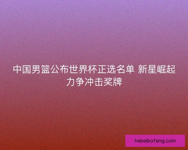 中国男篮公布世界杯正选名单 新星崛起力争冲击奖牌 中国男篮公布世界杯正选名单 新星崛起力争冲击奖牌