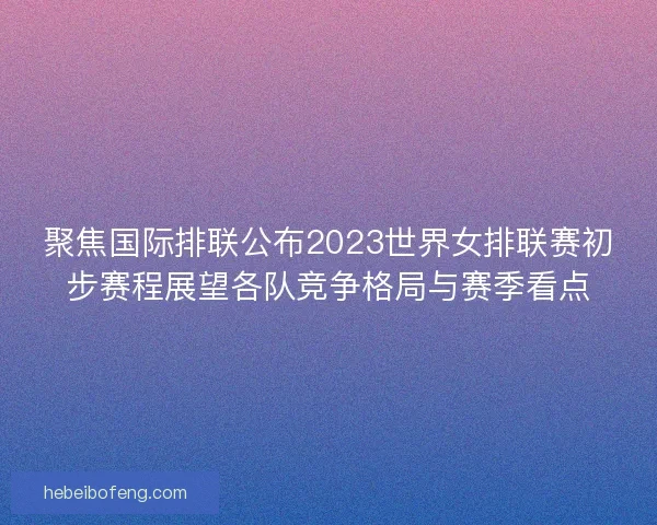 聚焦国际排联公布2023世界女排联赛初步赛程展望各队竞争格局与赛季看点
