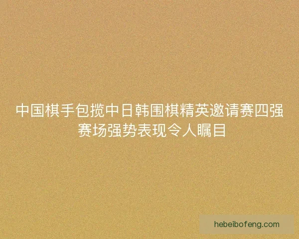 中国棋手包揽中日韩围棋精英邀请赛四强 赛场强势表现令人瞩目