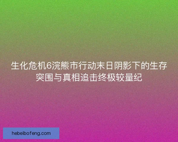 生化危机6浣熊市行动末日阴影下的生存突围与真相追击终极较量纪 生化危机6浣熊市行动末日阴影下的生存突围与真相追击终极较量纪