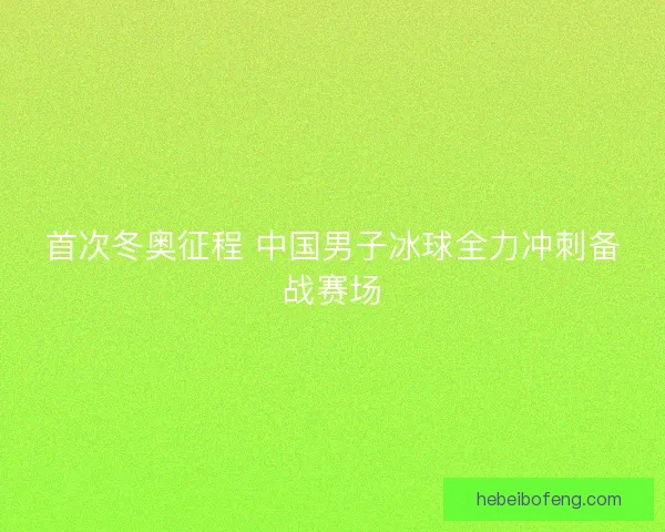 首次冬奥征程 中国男子冰球全力冲刺备战赛场 首次冬奥征程 中国男子冰球全力冲刺备战赛场