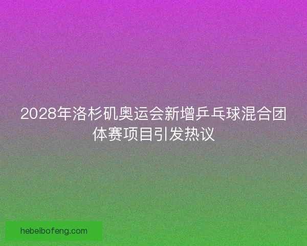 2028年洛杉矶奥运会新增乒乓球混合团体赛项目引发热议 2028年洛杉矶奥运会新增乒乓球混合团体赛项目引发热议