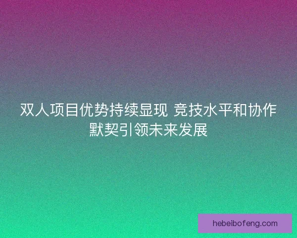 双人项目优势持续显现 竞技水平和协作默契引领未来发展
