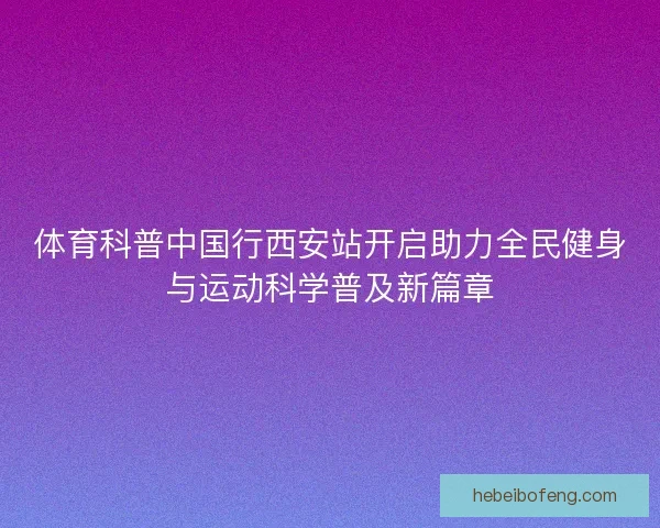 体育科普中国行西安站开启助力全民健身与运动科学普及新篇章 体育科普中国行西安站开启助力全民健身与运动科学普及新篇章
